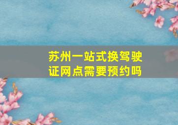 苏州一站式换驾驶证网点需要预约吗