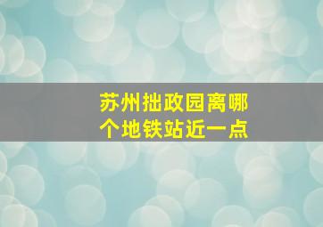 苏州拙政园离哪个地铁站近一点