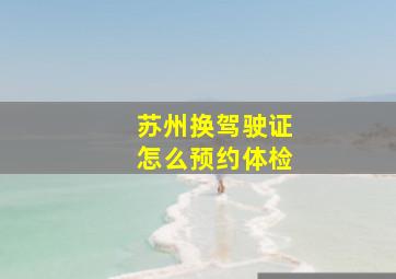 苏州换驾驶证怎么预约体检