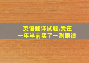 英语翻译试题,我在一年半前买了一副眼镜