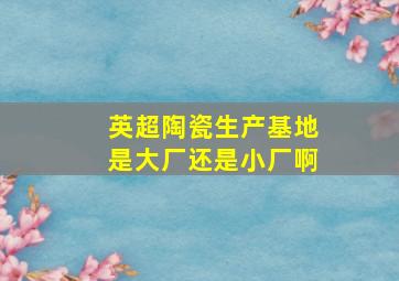 英超陶瓷生产基地是大厂还是小厂啊