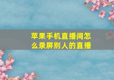 苹果手机直播间怎么录屏别人的直播