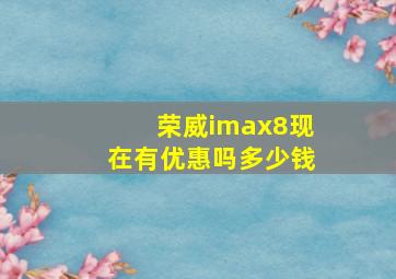 荣威imax8现在有优惠吗多少钱