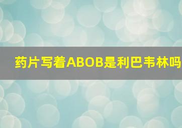 药片写着ABOB是利巴韦林吗