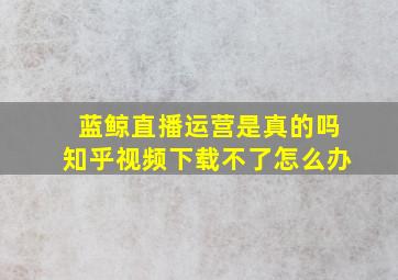 蓝鲸直播运营是真的吗知乎视频下载不了怎么办