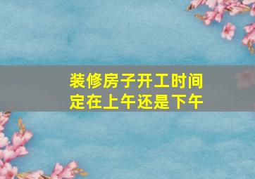 装修房子开工时间定在上午还是下午