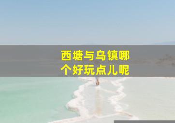 西塘与乌镇哪个好玩点儿呢