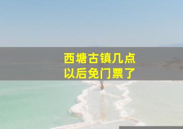 西塘古镇几点以后免门票了