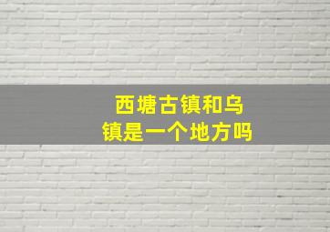 西塘古镇和乌镇是一个地方吗