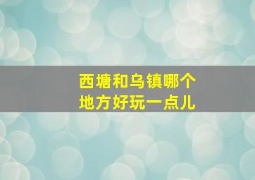 西塘和乌镇哪个地方好玩一点儿