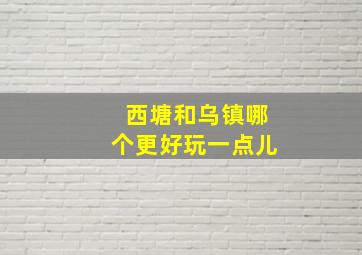 西塘和乌镇哪个更好玩一点儿