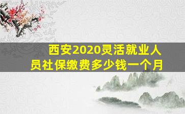 西安2020灵活就业人员社保缴费多少钱一个月