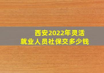 西安2022年灵活就业人员社保交多少钱