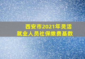 西安市2021年灵活就业人员社保缴费基数