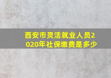 西安市灵活就业人员2020年社保缴费是多少