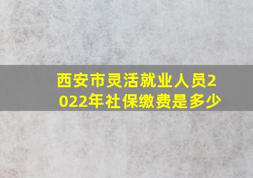 西安市灵活就业人员2022年社保缴费是多少