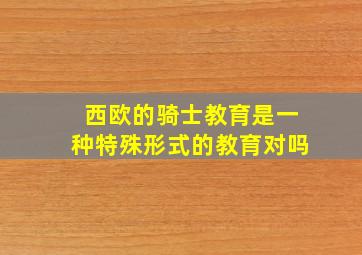 西欧的骑士教育是一种特殊形式的教育对吗