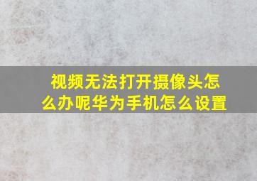 视频无法打开摄像头怎么办呢华为手机怎么设置