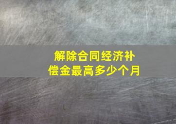 解除合同经济补偿金最高多少个月