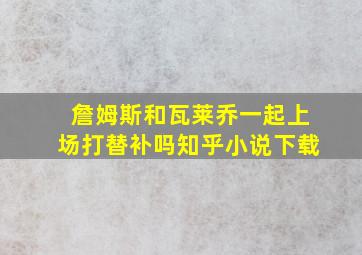 詹姆斯和瓦莱乔一起上场打替补吗知乎小说下载