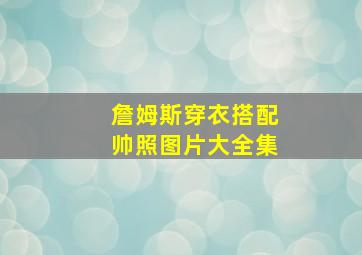 詹姆斯穿衣搭配帅照图片大全集