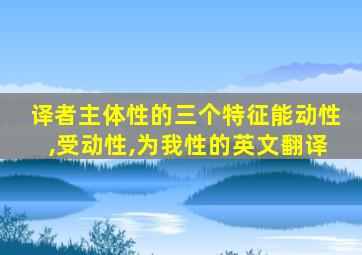 译者主体性的三个特征能动性,受动性,为我性的英文翻译