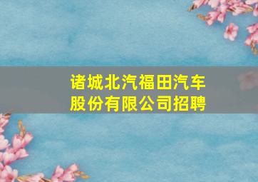 诸城北汽福田汽车股份有限公司招聘