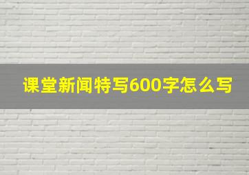 课堂新闻特写600字怎么写