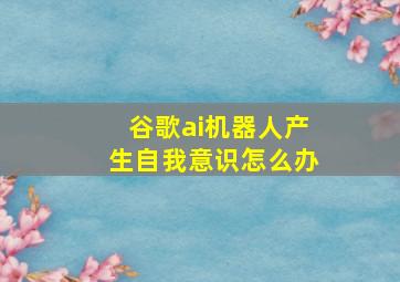 谷歌ai机器人产生自我意识怎么办