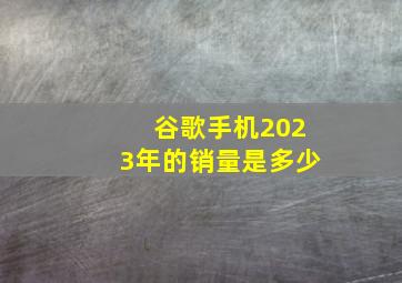 谷歌手机2023年的销量是多少