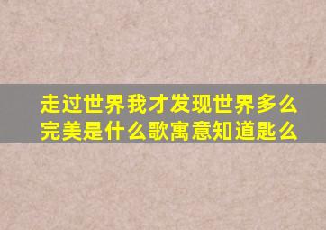 走过世界我才发现世界多么完美是什么歌寓意知道匙么