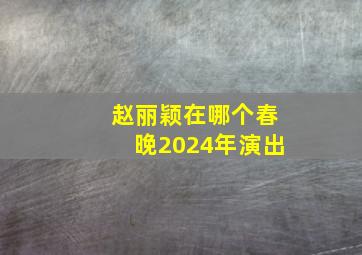 赵丽颖在哪个春晚2024年演出