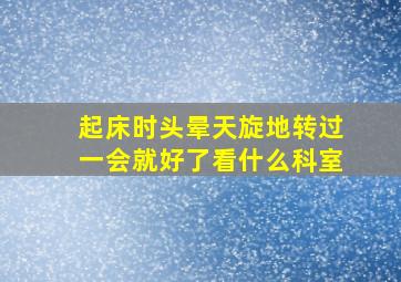 起床时头晕天旋地转过一会就好了看什么科室