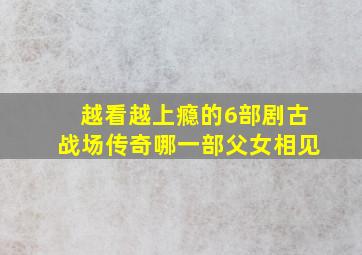 越看越上瘾的6部剧古战场传奇哪一部父女相见