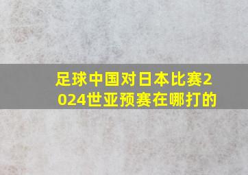 足球中国对日本比赛2024世亚预赛在哪打的