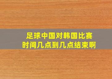 足球中国对韩国比赛时间几点到几点结束啊