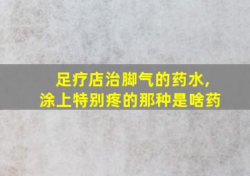 足疗店治脚气的药水,涂上特别疼的那种是啥药