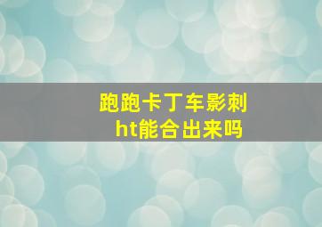 跑跑卡丁车影刺ht能合出来吗