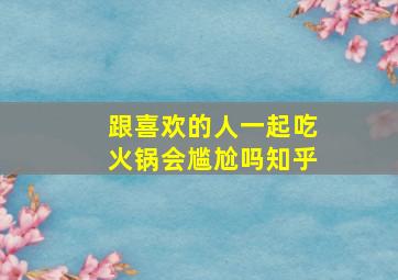 跟喜欢的人一起吃火锅会尴尬吗知乎