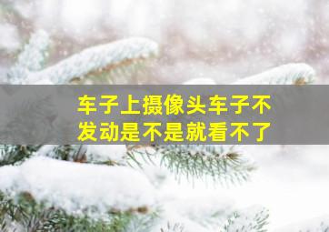 车子上摄像头车子不发动是不是就看不了