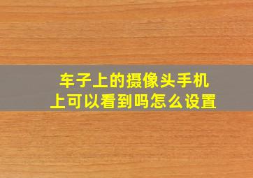 车子上的摄像头手机上可以看到吗怎么设置