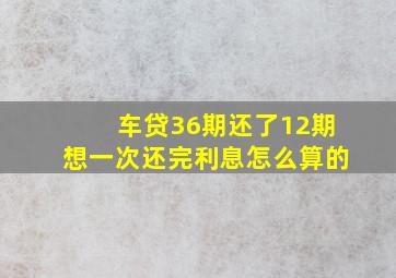 车贷36期还了12期想一次还完利息怎么算的