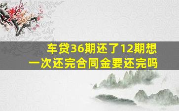 车贷36期还了12期想一次还完合同金要还完吗