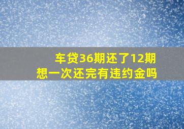 车贷36期还了12期想一次还完有违约金吗