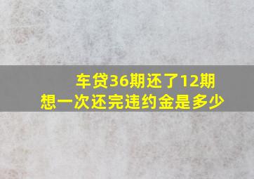 车贷36期还了12期想一次还完违约金是多少