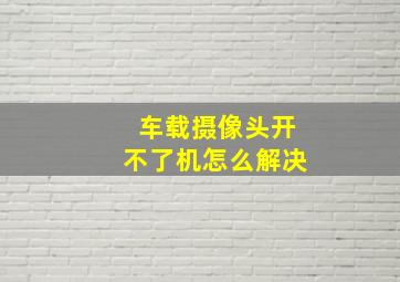 车载摄像头开不了机怎么解决