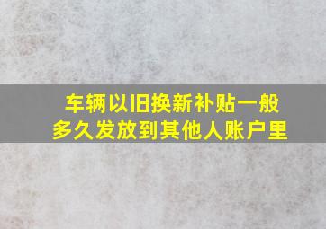 车辆以旧换新补贴一般多久发放到其他人账户里