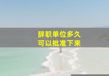 辞职单位多久可以批准下来