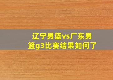 辽宁男篮vs广东男篮g3比赛结果如何了