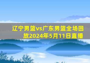 辽宁男篮vs广东男篮全场回放2024年5月11日直播